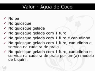 Valor - Água de Coco

 No pé
 No quiosque
 No quiosque gelada
 No quiosque gelada com 1 furo
 No quiosque gelada com 1 furo e canudinho
 No quiosque gelada com 1 furo, canudinho e
  servida na cadeira de praia
 No quiosque gelada com 1 furo, canudinho e
  servida na cadeira de praia por um(a) modelo
  de biquíni.
 