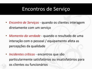 Encontros de Serviço

• Encontro de Serviços - quando os clientes interagem
  diretamente com um serviço

• Momento da verdade - quando o resultado de uma
  interação com o pessoal / equipamento afeta as
  percepções da qualidade

• Incidentes críticos - encontros que são
  particularmente satisfatórios ou insatisfatórios para
  os clientes ou funcionários
 