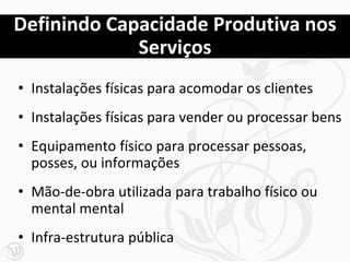 Definindo Capacidade Produtiva nos
             Serviços
• Instalações físicas para acomodar os clientes
• Instalações físicas para vender ou processar bens
• Equipamento físico para processar pessoas,
  posses, ou informações
• Mão-de-obra utilizada para trabalho físico ou
  mental mental
• Infra-estrutura pública
 