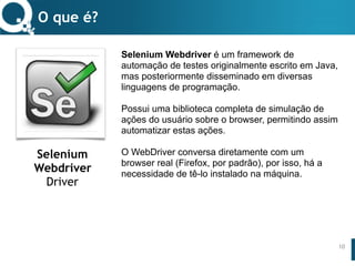 www.qualister.com.brwww.qualister.com.br
Texto do Título
• Nível de Corpo Um
– Nível de Corpo Dois
• Nível de Corpo Três
– Nível de Corpo Quatro
» Nível de Corpo Cinco
Selenium Webdriver é um framework de
automação de testes originalmente escrito em Java,
mas posteriormente disseminado em diversas
linguagens de programação.
Possui uma biblioteca completa de simulação de
ações do usuário sobre o browser, permitindo assim
automatizar estas ações.
O WebDriver conversa diretamente com um
browser real (Firefox, por padrão), por isso, há a
necessidade de tê-lo instalado na máquina.
O que é?
10
Selenium
Webdriver
Driver
 