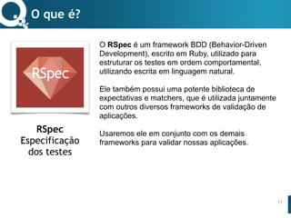 www.qualister.com.brwww.qualister.com.br
Texto do Título
• Nível de Corpo Um
– Nível de Corpo Dois
• Nível de Corpo Três
– Nível de Corpo Quatro
» Nível de Corpo Cinco
O RSpec é um framework BDD (Behavior-Driven
Development), escrito em Ruby, utilizado para
estruturar os testes em ordem comportamental,
utilizando escrita em linguagem natural.
Ele também possui uma potente biblioteca de
expectativas e matchers, que é utilizada juntamente
com outros diversos frameworks de validação de
aplicações.
Usaremos ele em conjunto com os demais
frameworks para validar nossas aplicações.
O que é?
11
RSpec
Especificação
dos testes
 