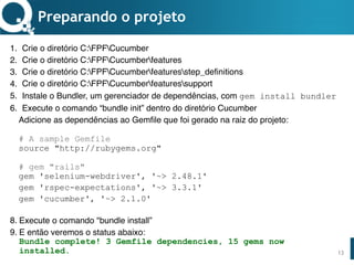 www.qualister.com.brwww.qualister.com.br
Texto do Título
• Nível de Corpo Um
– Nível de Corpo Dois
• Nível de Corpo Três
– Nível de Corpo Quatro
» Nível de Corpo Cinco
Preparando o projeto
1. Crie o diretório C:GURUSPCucumber
2. Crie o diretório C:GURUSPCucumberfeatures
3. Crie o diretório C:GURUSPCucumberfeaturesstep_definitions
4. Crie o diretório C:GURUSPCucumberfeaturessupport
5. Instale o Bundler, um gerenciador de dependências, com gem install bundler
6. Execute o comando “bundle init” dentro do diretório Cucumber
Adicione as dependências ao Gemfile que foi gerado na raiz do projeto: 
 
# A sample Gemfile 
source "http://rubygems.org" 
 
# gem "rails" 
gem 'selenium-webdriver', '~> 2.48.1'
gem 'rspec-expectations', '~> 3.3.1'
gem 'cucumber', '~> 2.1.0'
8. Execute o comando "bundle install”
9. E então veremos o status abaixo: 
Bundle complete! 3 Gemfile dependencies, 15 gems now
installed. 13
 