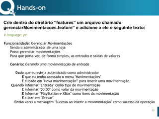 www.qualister.com.brwww.qualister.com.br
Texto do Título
• Nível de Corpo Um
– Nível de Corpo Dois
• Nível de Corpo Três
– Nível de Corpo Quatro
» Nível de Corpo Cinco
15
Hands-on
Crie dentro do diretório “features” um arquivo chamado
gerenciarMovimentacoes.feature” e adicione a ele o seguinte texto:
# language: pt
Funcionalidade: Gerenciar Movimentações
Sendo o administrador de uma loja
Posso gerenciar movimentações
Para que possa ver, de forma simples, as entradas e saídas de valores
Cenário: Gerando uma movimentação de entrada
 
Dado que eu esteja autenticado como administrador
E que eu tenha acessado o menu "Movimentações"
E clicado em "Nova movimentação” para inserir uma movimentação
Quando informar "Entrada" como tipo de movimentação
E informar "50,00" como valor da movimentação
E Informar "PlayStation e XBox" como itens da movimentação
E clicar em "Gravar"
Então verei a mensagem "Sucesso ao inserir a movimentação" como sucesso da operação
 