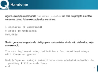 www.qualister.com.brwww.qualister.com.br
Texto do Título
• Nível de Corpo Um
– Nível de Corpo Dois
• Nível de Corpo Três
– Nível de Corpo Quatro
» Nível de Corpo Cinco
16
Hands-on
Agora, execute o comando cucumber --color na raiz do projeto e então
veremos como foi a execução dos cenários:
1 scenario (1 undefined)
8 steps (8 undefined)
0m0.062s
Serão gerados snippets de código para os cenários ainda não definidos, veja
um exemplo:
You can implement step definitions for undefined steps
with these snippets:
Dado(/^que eu esteja autenticado como administrador$/) do
pending # Write code here
end
 