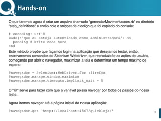 www.qualister.com.brwww.qualister.com.br
Texto do Título
• Nível de Corpo Um
– Nível de Corpo Dois
• Nível de Corpo Três
– Nível de Corpo Quatro
» Nível de Corpo Cinco
17
Hands-on
O que faremos agora é criar um arquivo chamado "gerenciarMovimentacoes.rb" no diretório
“step_definitions" e então cole o snippet de código que foi copiado do console:
# encoding: utf-8
Dado(/^que eu esteja autenticado como administrador$/) do
pending # Write code here
end
Este método propõe que façamos login na aplicação que desejamos testar, então,
escreveremos comandos do Selenium Webdriver, que reproduzirão as ações do usuário,
começando por abrir o navegador, maximizar a tela e determinar um tempo máximo de
espera:
@navegador = Selenium::WebDriver.for :firefox
@navegador.manage.window.maximize
@navegador.manage.timeouts.implicit_wait = 5
O “@“ serve para fazer com que a variável possa navegar por todos os passos do nosso
teste.  
 
Agora iremos navegar até a página inicial de nossa aplicação:
@navegador.get ‘http://localhost:4567/quickloja/'
 