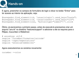 www.qualister.com.brwww.qualister.com.br
Texto do Título
• Nível de Corpo Um
– Nível de Corpo Dois
• Nível de Corpo Três
– Nível de Corpo Quatro
» Nível de Corpo Cinco
18
Hands-on
E agora, preencher os campos do formulário de login e clicar no botão “Entrar" para
ter acesso ao interior da aplicação, veja:
@navegador.find_element(:id, 'usuariologin').send_keys("teste")
@navegador.find_element(:id, 'usuariosenha').send_keys("123")
@navegador.find_element(:css, ‘button[type="submit"]').click
Ótimo, já escrevemos o primeiro passo, antes de executá-lo precisamos criar um
arquivo “env.rb” no diretório “features/support" e adicionar a ele os requires para o
RSpec, Cucumber e Webdriver:
# encoding: utf-8
require 'cucumber/formatter/unicode'
require 'rspec/expectations'
require ‘selenium-webdriver'
Agora executaremos os cenários novamente:
cucumber --color
 