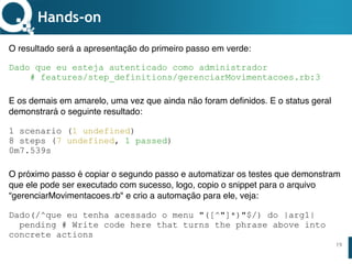 www.qualister.com.brwww.qualister.com.br
Texto do Título
• Nível de Corpo Um
– Nível de Corpo Dois
• Nível de Corpo Três
– Nível de Corpo Quatro
» Nível de Corpo Cinco
19
Hands-on
O resultado será a apresentação do primeiro passo em verde:
Dado que eu esteja autenticado como administrador
# features/step_definitions/gerenciarMovimentacoes.rb:3
E os demais em amarelo, uma vez que ainda não foram definidos. E o status geral
demonstrará o seguinte resultado:
1 scenario (1 undefined)
8 steps (7 undefined, 1 passed)
0m7.539s
O próximo passo é copiar o segundo passo e automatizar os testes que demonstram
que ele pode ser executado com sucesso, logo, copio o snippet para o arquivo
“gerenciarMovimentacoes.rb" e crio a automação para ele, veja:
Dado(/^que eu tenha acessado o menu "([^"]*)"$/) do |arg1|
pending # Write code here that turns the phrase above into
concrete actions
 