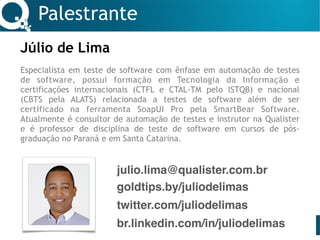 Palestrante
Júlio de Lima 
Especialista em teste de software com ênfase em automação de testes
de software, possui formação em Tecnologia da Informação e
certificações internacionais (CTFL e CTAL-TM pelo ISTQB) e nacional
(CBTS pela ALATS) relacionada a testes de software além de ser
certificado na ferramenta SoapUI Pro pela SmartBear Software.
Atualmente é consultor de automação de testes e instrutor na Qualister
e é professor de disciplina de teste de software em cursos de pós-
graduação no Paraná e em Santa Catarina.
julio.lima@qualister.com.br
twitter.com/juliodelimas
br.linkedin.com/in/juliodelimas
goldtips.by/juliodelimas
 
