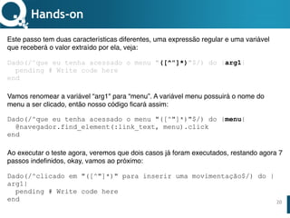 www.qualister.com.brwww.qualister.com.br
Texto do Título
• Nível de Corpo Um
– Nível de Corpo Dois
• Nível de Corpo Três
– Nível de Corpo Quatro
» Nível de Corpo Cinco
20
Hands-on
Este passo tem duas características diferentes, uma expressão regular e uma variável
que receberá o valor extraído por ela, veja:
Dado(/^que eu tenha acessado o menu "([^"]*)"$/) do |arg1|
pending # Write code here
end 
Vamos renomear a variável “arg1" para “menu”. A variável menu possuirá o nome do
menu a ser clicado, então nosso código ficará assim:
Dado(/^que eu tenha acessado o menu "([^"]*)"$/) do |menu|
@navegador.find_element(:link_text, menu).click
end
Ao executar o teste agora, veremos que dois casos já foram executados, restando agora 7
passos indefinidos, okay, vamos ao próximo:
Dado(/^clicado em "([^"]*)" para inserir uma movimentação$/) do |
arg1|
pending # Write code here
end
 