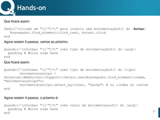 www.qualister.com.brwww.qualister.com.br
Texto do Título
• Nível de Corpo Um
– Nível de Corpo Dois
• Nível de Corpo Três
– Nível de Corpo Quatro
» Nível de Corpo Cinco
21
Hands-on
Que ficará assim:
Dado(/^clicado em "([^"]*)" para inserir uma movimentação$/) do |botao|
@navegador.find_element(:link_text, botao).click
end
Agora restam 5 passos, vamos ao próximo:
Quando(/^informar "([^"]*)" como tipo de movimentação$/) do |arg1|
pending # Write code here
end
Que ficará assim:
Quando(/^informar "([^"]*)" como tipo de movimentação$/) do |tipo|
movimentacaotipo =
Selenium::WebDriver::Support::Select.new(@navegador.find_element(:name,
"movimentacaotipo"))
movimentacaotipo.select_by(:text, "Saída") # ou :index ou :value
end
Agora restam 4 passos, o próximo é:
Quando(/^informar "([^"]*)" como valor da movimentaçao$/) do |arg1|
pending # Write code here
end
 