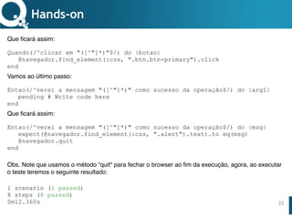 www.qualister.com.brwww.qualister.com.br
Texto do Título
• Nível de Corpo Um
– Nível de Corpo Dois
• Nível de Corpo Três
– Nível de Corpo Quatro
» Nível de Corpo Cinco
23
Hands-on
Que ficará assim:
Quando(/^clicar em "([^"]*)"$/) do |botao|
@navegador.find_element(:css, ".btn.btn-primary").click
end
Vamos ao último passo:
Entao(/^verei a mensagem "([^"]*)" como sucesso da operação$/) do |arg1|
pending # Write code here
end
Que ficará assim:
Entao(/^verei a mensagem "([^"]*)" como sucesso da operação$/) do |msg|
expect(@navegador.find_element(:css, ".alert").text).to eq(msg)
@navegador.quit
end
Obs. Note que usamos o método “quit" para fechar o browser ao fim da execução, agora, ao executar
o teste teremos o seguinte resultado:
1 scenario (1 passed)
8 steps (8 passed)
0m12.360s
 