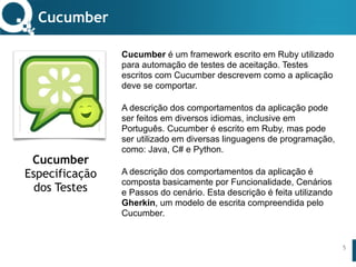 www.qualister.com.brwww.qualister.com.br
Texto do Título
• Nível de Corpo Um
– Nível de Corpo Dois
• Nível de Corpo Três
– Nível de Corpo Quatro
» Nível de Corpo Cinco
Cucumber é um framework escrito em Ruby utilizado
para automação de testes de aceitação. Testes
escritos com Cucumber descrevem como a aplicação
deve se comportar.
A descrição dos comportamentos da aplicação pode
ser feitos em diversos idiomas, inclusive em
Português. Cucumber é escrito em Ruby, mas pode
ser utilizado em diversas linguagens de programação,
como: Java, C# e Python.
A descrição dos comportamentos da aplicação é
composta basicamente por Funcionalidade, Cenários
e Passos do cenário. Esta descrição é feita utilizando
Gherkin, um modelo de escrita compreendida pelo
Cucumber.
Cucumber
5
Cucumber
Especificação
dos Testes
 