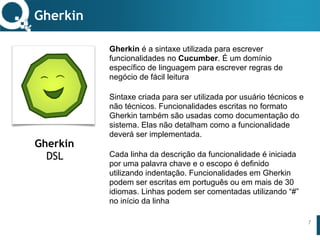 www.qualister.com.brwww.qualister.com.br
Texto do Título
• Nível de Corpo Um
– Nível de Corpo Dois
• Nível de Corpo Três
– Nível de Corpo Quatro
» Nível de Corpo Cinco
Gherkin é a sintaxe utilizada para escrever
funcionalidades no Cucumber. É um domínio
específico de linguagem para escrever regras de
negócio de fácil leitura
Sintaxe criada para ser utilizada por usuário técnicos e
não técnicos. Funcionalidades escritas no formato
Gherkin também são usadas como documentação do
sistema. Elas não detalham como a funcionalidade
deverá ser implementada.
Cada linha da descrição da funcionalidade é iniciada
por uma palavra chave e o escopo é definido
utilizando indentação. Funcionalidades em Gherkin
podem ser escritas em português ou em mais de 30
idiomas. Linhas podem ser comentadas utilizando “#”
no início da linha
Gherkin
7
Gherkin
DSL
 