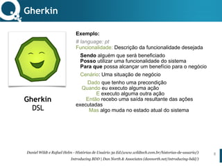 www.qualister.com.brwww.qualister.com.br
Texto do Título
• Nível de Corpo Um
– Nível de Corpo Dois
• Nível de Corpo Três
– Nível de Corpo Quatro
» Nível de Corpo Cinco
Exemplo:
# language: pt 
Funcionalidade: Descrição da funcionalidade desejada
Sendo alguém que será beneficiado 
Posso utilizar uma funcionalidade do sistema 
Para que possa alcançar um benefício para o negócio
Cenário: Uma situação de negócio
Dado que tenho uma precondição 
Quando eu executo alguma ação 
E executo alguma outra ação 
Então recebo uma saída resultante das ações
executadas 
Mas algo muda no estado atual do sistema
Gherkin
8
Gherkin
DSL
Daniel Wildt e Rafael Helm - Histórias de Usuário 3a Ed.(www.wildtech.com.br/historias-de-usuario/)
Introducing BDD | Dan North & Associates (dannorth.net/introducing-bdd/)
 