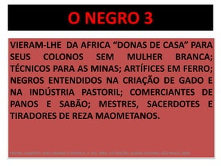 O NEGRO 3 
VIERAM-LHE DA AFRICA “DONAS DE CASA” PARA 
SEUS COLONOS SEM MULHER BRANCA; 
TÉCNICOS PARA AS MINAS; ARTÍFICES EM FERRO; 
NEGROS ENTENDIDOS NA CRIAÇÃO DE GADO E 
NA INDÚSTRIA PASTORIL; COMERCIANTES DE 
PANOS E SABÃO; MESTRES, SACERDOTES E 
TIRADORES DE REZA MAOMETANOS. 
FREYRE, GILBERTO, CASA GRANDE E SENZALA, P. 391, 2003, 51ª EDIÇÃO, GLOBAL EDITORA, SÃO PAULO, 2006 
 