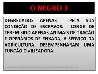 O NEGRO 3 
DEGREDADOS APENAS PELA SUA 
CONDIÇÃO DE ESCRAVOS. LONGE DE 
TEREM SIDO APENAS ANIMAIS DE TRAÇÃO 
E OPERÁRIOS DE ENXADA, A SERVIÇO DA 
AGRICULTURA, DESEMPENHARAM UMA 
FUNÇÃO CIVILIZADORA. 
FREYRE, GILBERTO, CASA GRANDE E SENZALA, P. 390, 2003, 51ª EDIÇÃO, GLOBAL EDITORA, SÃO PAULO, 2006 
 
