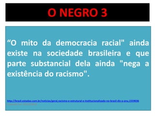 O NEGRO 3 
“O mito da democracia racial" ainda 
existe na sociedade brasileira e que 
parte substancial dela ainda "nega a 
existência do racismo". 
http://brasil.estadao.com.br/noticias/geral,racismo-e-estrutural-e-institucionalizado-no-brasil-diz-a-onu,1559036 
acessado em 03/10/2014 
 