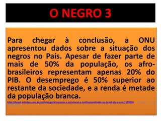 O NEGRO 3 
Para chegar à conclusão, a ONU 
apresentou dados sobre a situação dos 
negros no País. Apesar de fazer parte de 
mais de 50% da população, os afro-brasileiros 
representam apenas 20% do 
PIB. O desemprego é 50% superior ao 
restante da sociedade, e a renda é metade 
da população branca. 
http://brasil.estadao.com.br/noticias/geral,racismo-e-estrutural-e-institucionalizado-no-brasil-diz-a-onu,1559036 acessado em 
03/10/2014 
 