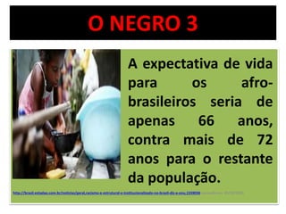 O NEGRO 3 
A expectativa de vida 
para os afro-brasileiros 
seria de 
apenas 66 anos, 
contra mais de 72 
anos para o restante 
da população. 
http://brasil.estadao.com.br/noticias/geral,racismo-e-estrutural-e-institucionalizado-no-brasil-diz-a-onu,1559036 acessado em 03/10/2014 
 