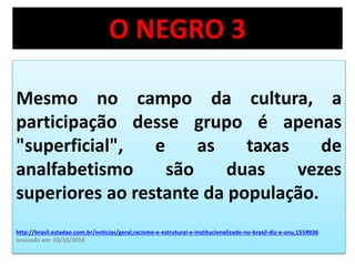O NEGRO 3 
Mesmo no campo da cultura, a 
participação desse grupo é apenas 
"superficial", e as taxas de 
analfabetismo são duas vezes 
superiores ao restante da população. 
http://brasil.estadao.com.br/noticias/geral,racismo-e-estrutural-e-institucionalizado-no-brasil-diz-a-onu,1559036 
acessado em 03/10/2014 
 