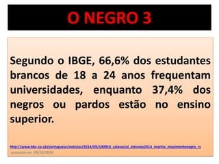 O NEGRO 3 
Segundo o IBGE, 66,6% dos estudantes 
brancos de 18 a 24 anos frequentam 
universidades, enquanto 37,4% dos 
negros ou pardos estão no ensino 
superior. 
http://www.bbc.co.uk/portuguese/noticias/2014/09/140910_salasocial_eleicoes2014_marina_movimentonegro_rs 
acessado em 03/10/2014 
 