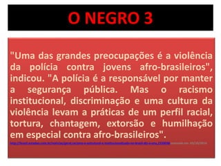 O NEGRO 3 
"Uma das grandes preocupações é a violência 
da polícia contra jovens afro-brasileiros", 
indicou. "A polícia é a responsável por manter 
a segurança pública. Mas o racismo 
institucional, discriminação e uma cultura da 
violência levam a práticas de um perfil racial, 
tortura, chantagem, extorsão e humilhação 
em especial contra afro-brasileiros". 
http://brasil.estadao.com.br/noticias/geral,racismo-e-estrutural-e-institucionalizado-no-brasil-diz-a-onu,1559036 acessado em 03/10/2014 
 
