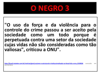 O NEGRO 3 
"O uso da força e da violência para o 
controle do crime passou a ser aceito pela 
sociedade como um todo porque é 
perpetuada contra uma setor da sociedade 
cujas vidas não são consideradas como tão 
valiosas", criticou a ONU". 
http://brasil.estadao.com.br/noticias/geral,racismo-e-estrutural-e-institucionalizado-no-brasil-diz-a-onu,1559036 acessado em 
03/10/2014 
 