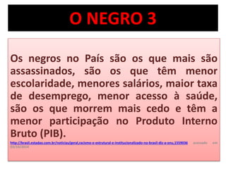 O NEGRO 3 
Os negros no País são os que mais são 
assassinados, são os que têm menor 
escolaridade, menores salários, maior taxa 
de desemprego, menor acesso à saúde, 
são os que morrem mais cedo e têm a 
menor participação no Produto Interno 
Bruto (PIB). 
http://brasil.estadao.com.br/noticias/geral,racismo-e-estrutural-e-institucionalizado-no-brasil-diz-a-onu,1559036 acessado em 
03/10/2014 
 