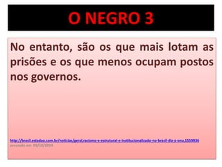 O NEGRO 3 
No entanto, são os que mais lotam as 
prisões e os que menos ocupam postos 
nos governos. 
http://brasil.estadao.com.br/noticias/geral,racismo-e-estrutural-e-institucionalizado-no-brasil-diz-a-onu,1559036 
acessado em 03/10/2014 
 
