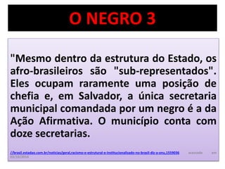 O NEGRO 3 
"Mesmo dentro da estrutura do Estado, os 
afro-brasileiros são "sub-representados". 
Eles ocupam raramente uma posição de 
chefia e, em Salvador, a única secretaria 
municipal comandada por um negro é a da 
Ação Afirmativa. O município conta com 
doze secretarias. 
//brasil.estadao.com.br/noticias/geral,racismo-e-estrutural-e-institucionalizado-no-brasil-diz-a-onu,1559036 acessado em 
03/10/2014 
 