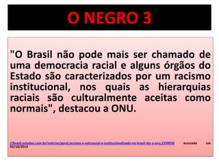 O NEGRO 3 
"O Brasil não pode mais ser chamado de 
uma democracia racial e alguns órgãos do 
Estado são caracterizados por um racismo 
institucional, nos quais as hierarquias 
raciais são culturalmente aceitas como 
normais", destacou a ONU. 
//brasil.estadao.com.br/noticias/geral,racismo-e-estrutural-e-institucionalizado-no-brasil-diz-a-onu,1559036 acessado em 
03/10/2014 
 