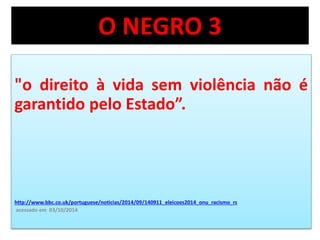 O NEGRO 3 
"o direito à vida sem violência não é 
garantido pelo Estado”. 
http://www.bbc.co.uk/portuguese/noticias/2014/09/140911_eleicoes2014_onu_racismo_rs 
acessado em 03/10/2014 
 