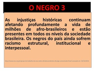 O NEGRO 3 
As injustiças históricas continuam 
afetando profundamente a vida de 
milhões de afro-brasileiros e estão 
presentes em todos os níveis da sociedade 
brasileira. Os negros do país ainda sofrem 
racismo estrutural, institucional e 
interpessoal. 
http://www.onu.org.br/grupo-de-trabalho-da-onu-sobre-afrodescendentes-divulga-comunicado-final/ acessado em 03/10/2014 
 
