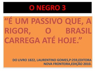 O NEGRO 3 
“É UM PASSIVO QUE, A 
RIGOR, O BRASIL 
CARREGA ATÉ HOJE.” 
DO LIVRO 1822, LAURENTINO GOMES,P:259,EDITORA 
NOVA FRONTEIRA,EDIÇÃO 2010. 
 