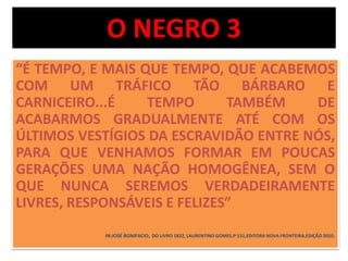 O NEGRO 3 
“É TEMPO, E MAIS QUE TEMPO, QUE ACABEMOS 
COM UM TRÁFICO TÃO BÁRBARO E 
CARNICEIRO...É TEMPO TAMBÉM DE 
ACABARMOS GRADUALMENTE ATÉ COM OS 
ÚLTIMOS VESTÍGIOS DA ESCRAVIDÃO ENTRE NÓS, 
PARA QUE VENHAMOS FORMAR EM POUCAS 
GERAÇÕES UMA NAÇÃO HOMOGÊNEA, SEM O 
QUE NUNCA SEREMOS VERDADEIRAMENTE 
LIVRES, RESPONSÁVEIS E FELIZES” 
IN:JOSÉ BONIFACIO, DO LIVRO 1822, LAURENTINO GOMES,P:151,EDITORA NOVA FRONTEIRA,EDIÇÃO 2010. 
 