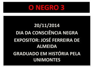 O NEGRO 3 
20/11/2014 
DIA DA CONSCIÊNCIA NEGRA 
EXPOSITOR: JOSÉ FERREIRA DE 
ALMEIDA 
GRADUADO EM HISTÓRIA PELA 
UNIMONTES 
