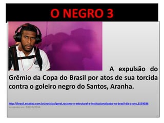O NEGRO 3 
A expulsão do 
Grêmio da Copa do Brasil por atos de sua torcida 
contra o goleiro negro do Santos, Aranha. 
http://brasil.estadao.com.br/noticias/geral,racismo-e-estrutural-e-institucionalizado-no-brasil-diz-a-onu,1559036 
acessado em 03/10/2014 
 