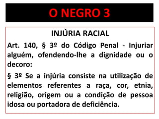 O NEGRO 3 
INJÚRIA RACIAL 
Art. 140, § 3º do Código Penal - Injuriar 
alguém, ofendendo-lhe a dignidade ou o 
decoro: 
§ 3º Se a injúria consiste na utilização de 
elementos referentes a raça, cor, etnia, 
religião, origem ou a condição de pessoa 
idosa ou portadora de deficiência. 
 