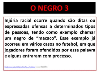 O NEGRO 3 
Injúria racial ocorre quando são ditas ou 
expressadas ofensas a determinados tipos 
de pessoas, tendo como exemplo chamar 
um negro de “macaco”. Esse exemplo já 
ocorreu em vários casos no futebol, em que 
jogadores foram ofendidos por essa palavra 
e alguns entraram com processo. 
http://racismo-no-brasil.info/mos/view/Lei_e_Penalidade/ acesso em 07/10/2014. 
 