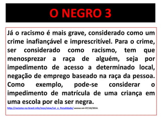 O NEGRO 3 
Já o racismo é mais grave, considerado como um 
crime inafiançável e imprescritível. Para o crime, 
ser considerado como racismo, tem que 
menosprezar a raça de alguém, seja por 
impedimento de acesso a determinado local, 
negação de emprego baseado na raça da pessoa. 
Como exemplo, pode-se considerar o 
impedimento de matrícula de uma criança em 
uma escola por ela ser negra. 
http://racismo-no-brasil.info/mos/view/Lei_e_Penalidade/ acesso em 07/10/2014. 
 