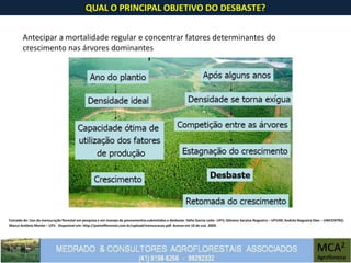 QUAL O PRINCIPAL OBJETIVO DO DESBASTE?
Antecipar a mortalidade regular e concentrar fatores determinantes do
crescimento nas árvores dominantes
Extraído de: Uso da mensuração florestal em pesquisa e em manejo de povoamentos submetidos a desbaste. Hélio Garcia Leite –UFV; Gilciano Saraiva Nogueira – UFVJM; Andréa Nogueira Dias – UNICENTRO;
Marco Antônio Monte – UFV. Disponível em: http://painelflorestal.com.br/upload/mensuracao.pdf. Acesso em 10 de out. 2009.
 