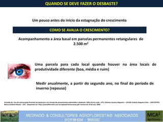 Extraído de: Uso da mensuração florestal em pesquisa e em manejo de povoamentos submetidos a desbaste. Hélio Garcia Leite –UFV; Gilciano Saraiva Nogueira – UFVJM; Andréa Nogueira Dias – UNICENTRO;
Marco Antônio Monte – UFV. Disponível em: http://painelflorestal.com.br/upload/mensuracao.pdf. Acesso em 10 de out. 2009.
QUANDO SE DEVE FAZER O DESBASTE?
Um pouco antes do início da estagnação do crescimento
Uma parcela para cada local quando houver na área locais de
produtividade diferente (boa, média e ruim)
COMO SE AVALIA O CRESCIMENTO?
Acompanhamento a área basal em parcelas permanentes retangulares de
2.500 m2
Medir anualmente, a partir do segundo ano, no final do período de
inverno (repouso)
 