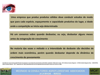 Extraído de: Uso da mensuração florestal em pesquisa e em manejo de povoamentos submetidos a desbaste. Hélio Garcia Leite –UFV; Gilciano Saraiva Nogueira – UFVJM; Andréa Nogueira Dias – UNICENTRO;
Marco Antônio Monte – UFV. Disponível em: http://painelflorestal.com.br/upload/mensuracao.pdf. Acesso em 10 de out. 2009.
Uma empresa que produz produtos sólidos deve conduzir estudos de modo
que para cada espécie, espaçamento e capacidade produtiva do lugar, a idade
onde a competição se inicia seja determinada
Na maioria das vezes o método e a intensidade de desbaste são decisões de
ordem mais econômica, porém quando desbastar depende da dinâmica de
crescimento do povoamento
Há um consenso sobre quando desbastar, ou seja, desbastar alguns meses
antes da estagnação do crescimento
 