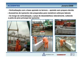 ACIDENTES                                                      Janeiro/2008

- Verticalização com a base apoiada no terreno – apoiado sem preparo devido
- Acessórios de içamento não preparados para resistirem esforços laterais
- Ao longo da verticalização, a peça de desestabilizou lateralmente, soltando
a polia do pino principal de içamento
 