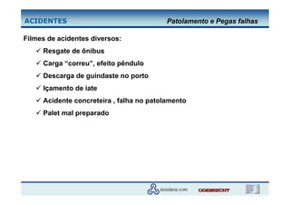 ACIDENTES                                 Patolamento e Pegas falhas

Filmes de acidentes diversos:
     Resgate de ônibus
     Carga “correu”, efeito pêndulo
     Descarga de guindaste no porto
     Içamento de iate
     Acidente concreteira , falha no patolamento
     Palet mal preparado
 