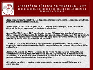 M IN IS T É R IO P Ú B LIC O D O T R A B A LH O - M P T
               CO O R D EN AD O R IA N ACIO N AL D E D EFESA D O M EIO AM BIEN TE D O
                                        TRABALHO – CODEM AT



•   Responsabilidade objetiva – independentemente de culpa – segundo doutrina,
    prevista expressamente na lei.

•   Antes do CC/2002 – CDC (Lei nº 8.078/90), por analogia, MAS faltava de
    disposição legal expressa no âmbito trabalhista.

•   Novo CC/2002 – art. 927, parágrafo único: “Haverá obrigação de reparar o
    dano, independentemente de culpa, nos casos especificados em lei, ou quando
    a atividade normalmente desenvolvida pelo autor do dano implicar, por sua
    natureza, risco para os direitos de outrem”.

•   Teoria do risco da atividade – perigo imposto a terceiros, decorrente da
    atividade exercida com regularidade, potencialmente danosa (Pamplona Filho
    e Gagliano).

•   Raimundo Simão de Melo – atividade de risco “é aquela que tem pela sua
    característica uma peculiaridade que desde já pressupõe a ocorrência de
    acidentes; é a atividade que apresenta intrínseca ao seu conteúdo um perigo
    potencialmente causador de dano a alguém”.

•   Atividade de risco – perigo mais acentuado, no caso trabalhista, para o
    empregado.
 