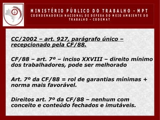 M IN IS T É R IO P Ú B LIC O D O T R A B A LH O - M P T
        CO O R D EN AD O R IA N ACIO N AL D E D EFESA D O M EIO AM BIEN TE D O
                                 TRABALHO – CODEM AT




• CC/2002 – art. 927, parágrafo único –
  recepcionado pela CF/88.

• CF/88 – art. 7º – inciso XXVIII – direito mínimo
  dos trabalhadores, pode ser melhorado

• Art. 7º da CF/88 = rol de garantias mínimas +
  norma mais favorável.

• Direitos art. 7º da CF/88 – nenhum com
  conceito e conteúdo fechados e imutáveis.
 