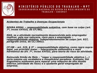 M IN IS T É R IO P Ú B LIC O D O T R A B A LH O - M P T
             CO O R D EN AD O R IA N ACIO N AL D E D EFESA D O M EIO AM BIEN TE D O
                                      TRABALHO – CODEM AT




•   Acidentes de Trabalho e Doenças Ocupacionais

•   REGRA GERAL – responsabilidade subjetiva, com base na culpa (art.
    7º, inciso XXVIII, da CF/88),

•   MAS, se a atividade normalmente desenvolvida pelo empregador
    implicar, pela sua natureza, risco para o empregado –
    responsabilidade objetiva, independentemente de culpa (art. 927,
    parágrafo único, do CC/2002).

•   CF/88 – art. 225, § 3º – responsabilidade objetiva, como regra supra-
    legal, um princípio maior – interpretação sistemática e mais
    harmônica do art. 7º, inciso XXVIII, para teoria do risco da atividade.

•   Raimundo Simão de Melo – “negar a responsabilidade objetiva (...)
    seria mesmo um verdadeiro e inexplicável paradoxo. Exemplo: Um
    Engenheiro autônomo para reparar uma máquina de alta tensão
    elétrica (atividade de risco) e o ajudante geral empregado da
    empresa.
 