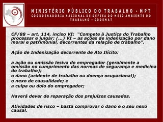 M IN IS T É R IO P Ú B LIC O D O T R A B A LH O - M P T
           CO O R D EN AD O R IA N ACIO N AL D E D EFESA D O M EIO AM BIEN TE D O
                                    TRABALHO – CODEM AT



• CF/88 – art. 114, inciso VI: “Compete à Justiça do Trabalho
  processar e julgar: (...) VI – as ações de indenização por dano
  moral e patrimonial, decorrentes da relação de trabalho”.

• Ação de Indenização decorrente de Ato Ilícito:

• a ação ou omissão lesiva do empregador (geralmente a
  omissão no cumprimento das normas de segurança e medicina
  do trabalho);
• o dano (acidente de trabalho ou doença ocupacional);
• o nexo de causalidade; e
• a culpa ou dolo do empregador;

• Haverá dever de reparação dos prejuízos causados.

• Atividades de risco – basta comprovar o dano e o seu nexo
  causal.
 