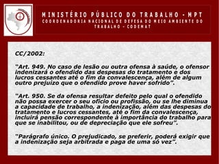 M IN IS T É R IO P Ú B LIC O D O T R A B A LH O - M P T
           CO O R D EN AD O R IA N ACIO N AL D E D EFESA D O M EIO AM BIEN TE D O
                                    TRABALHO – CODEM AT




• CC/2002:

• “Art. 949. No caso de lesão ou outra ofensa à saúde, o ofensor
  indenizará o ofendido das despesas do tratamento e dos
  lucros cessantes até o fim da convalescença, além de algum
  outro prejuízo que o ofendido prove haver sofrido”.

• “Art. 950. Se da ofensa resultar defeito pelo qual o ofendido
  não possa exercer o seu ofício ou profissão, ou se lhe diminua
  a capacidade de trabalho, a indenização, além das despesas do
  tratamento e lucros cessantes, até o fim da convalescença,
  incluirá pensão correspondente à importância do trabalho para
  que se inabilitou, ou de depreciação que ele sofreu”.

• “Parágrafo único. O prejudicado, se preferir, poderá exigir que
  a indenização seja arbitrada e paga de uma só vez”.
 